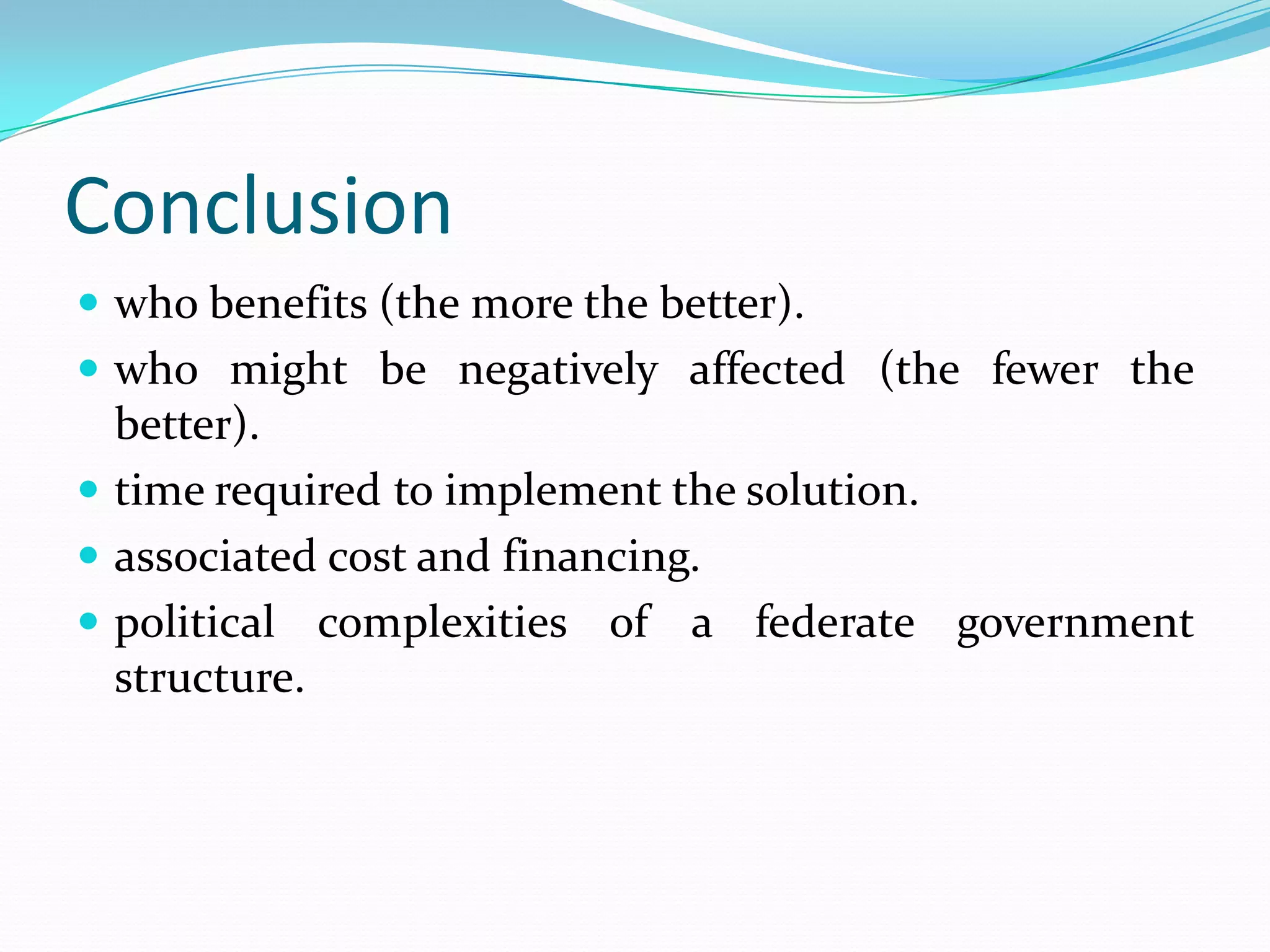 Conclusion
 who benefits (the more the better).
 who might be negatively affected (the fewer the
  better).
 time required to implement the solution.
 associated cost and financing.
 political complexities of a federate government
  structure.
 