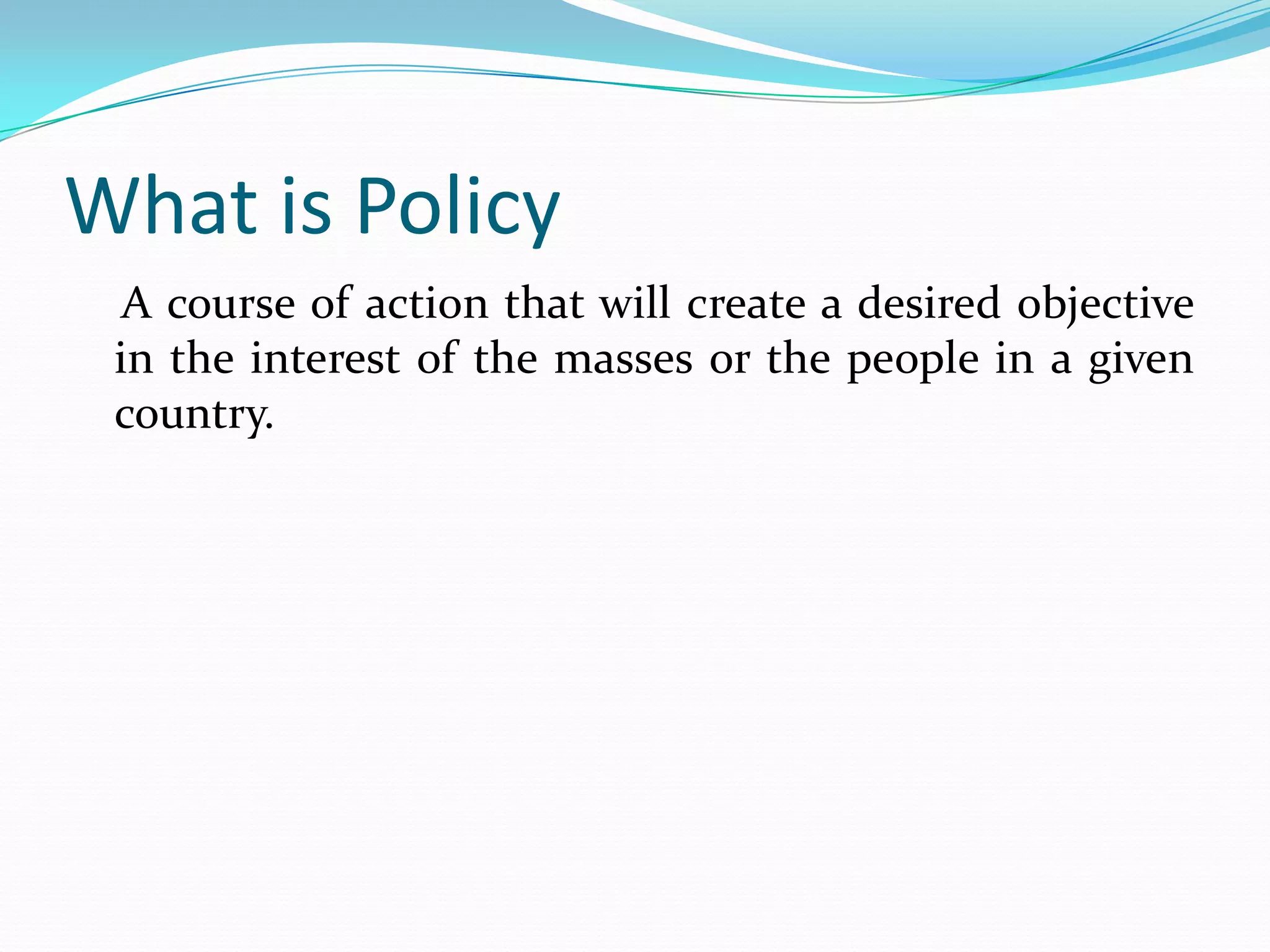 What is Policy
  A course of action that will create a desired objective
 in the interest of the masses or the people in a given
 country.
 