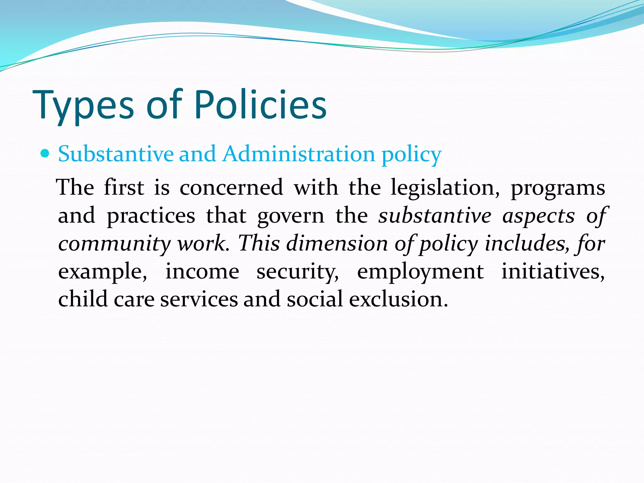Types of Policies
 Substantive and Administration policy
 The first is concerned with the legislation, programs
 and practices that govern the substantive aspects of
 community work. This dimension of policy includes, for
 example, income security, employment initiatives,
 child care services and social exclusion.
 