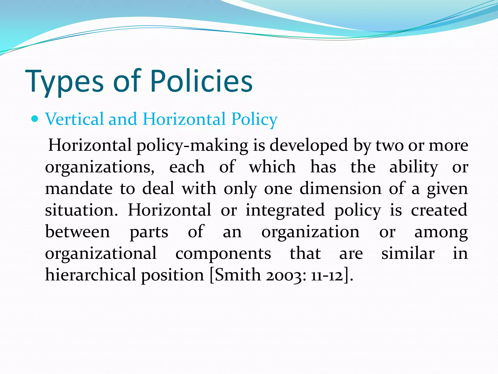 Types of Policies
 Vertical and Horizontal Policy
 Horizontal policy-making is developed by two or more
 organizations, each of which has the ability or
 mandate to deal with only one dimension of a given
 situation. Horizontal or integrated policy is created
 between parts of an organization or among
 organizational components that are similar in
 hierarchical position [Smith 2003: 11-12].
 