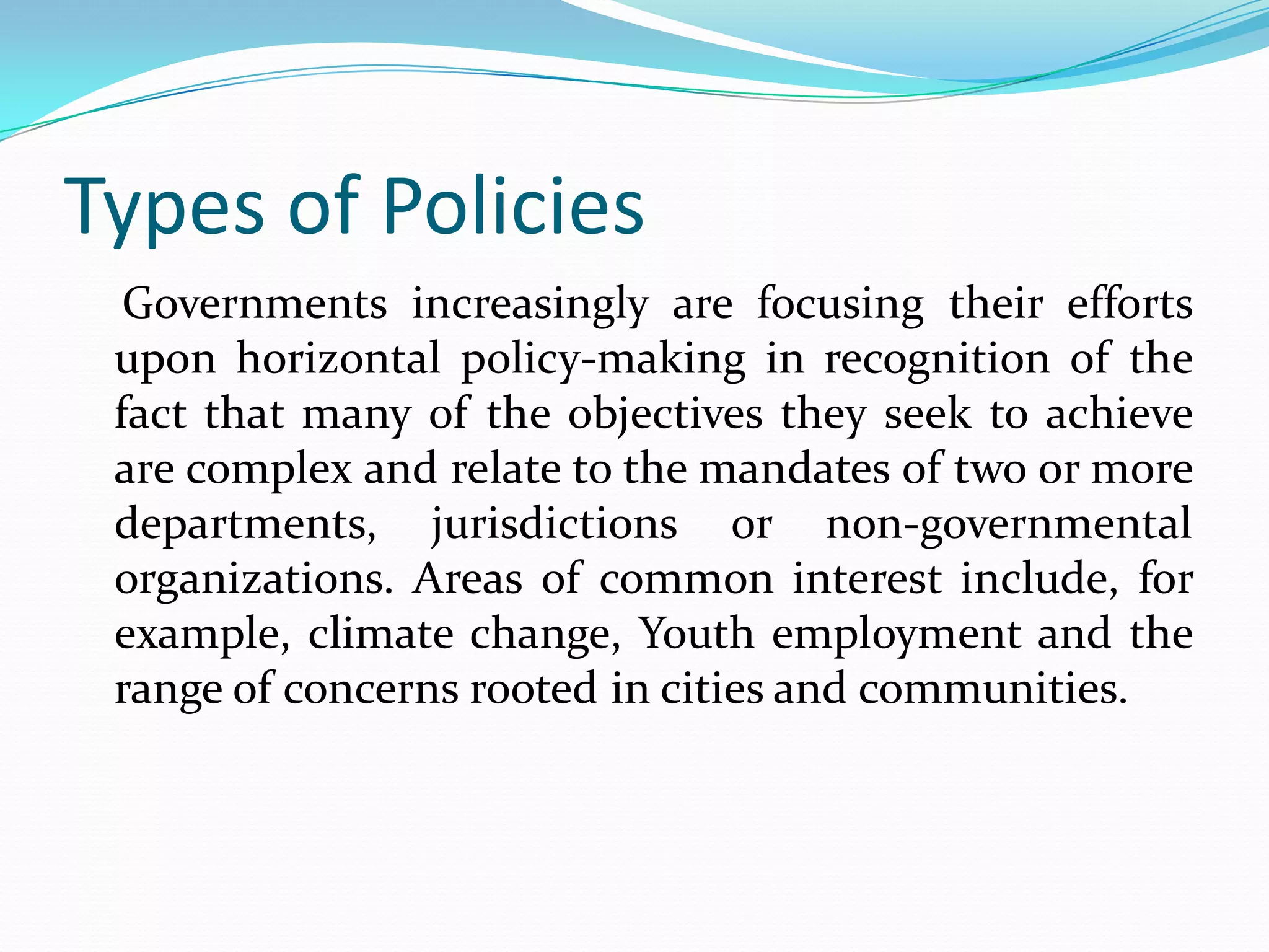 Types of Policies
  Governments increasingly are focusing their efforts
 upon horizontal policy-making in recognition of the
 fact that many of the objectives they seek to achieve
 are complex and relate to the mandates of two or more
 departments, jurisdictions or non-governmental
 organizations. Areas of common interest include, for
 example, climate change, Youth employment and the
 range of concerns rooted in cities and communities.
 