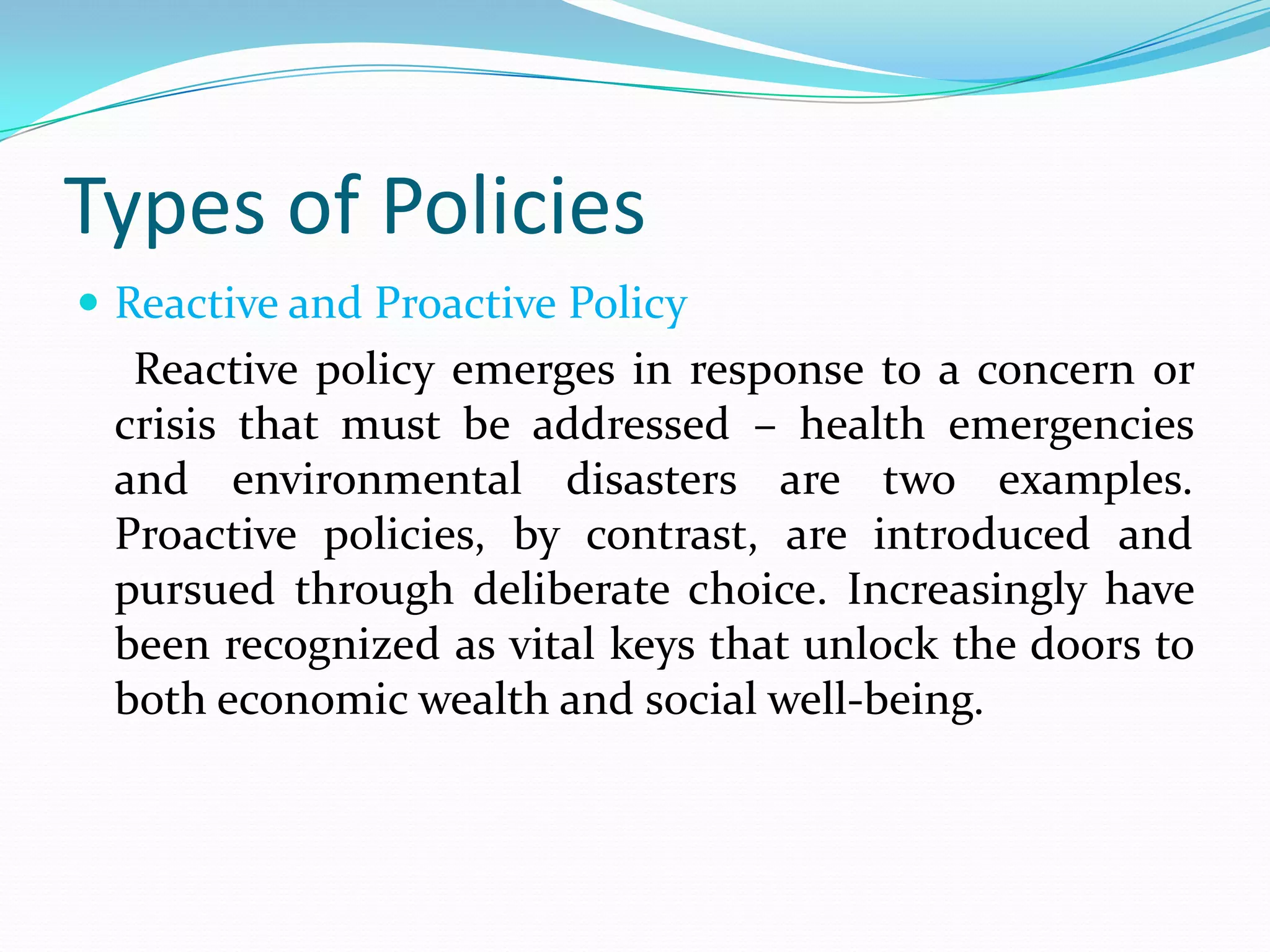 Types of Policies
 Reactive and Proactive Policy
  Reactive policy emerges in response to a concern or
 crisis that must be addressed – health emergencies
 and environmental disasters are two examples.
 Proactive policies, by contrast, are introduced and
 pursued through deliberate choice. Increasingly have
 been recognized as vital keys that unlock the doors to
 both economic wealth and social well-being.
 
