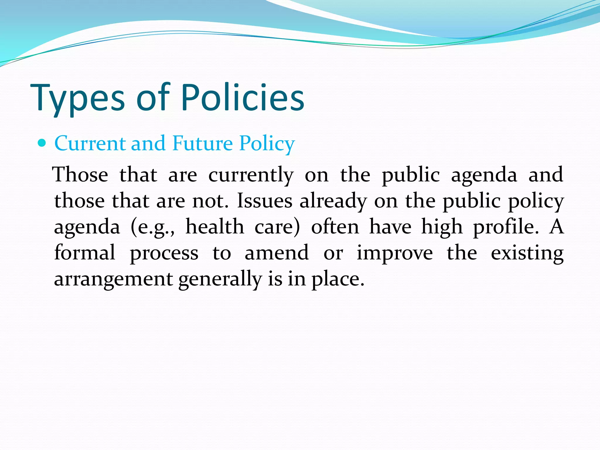 Types of Policies
 Current and Future Policy
 Those that are currently on the public agenda and
 those that are not. Issues already on the public policy
 agenda (e.g., health care) often have high profile. A
 formal process to amend or improve the existing
 arrangement generally is in place.
 