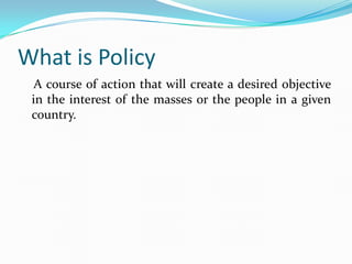 What is Policy
  A course of action that will create a desired objective
 in the interest of the masses or the people in a...