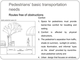 Pedestrians’ basic transportation
needs
Routes free of obstructions
                      Comfort
                      1. Space for pedestrians must provide
                         barrier-free comfort for travelling and
                         waiting.
                      2. Comfort    is   affected   by   physical
                         obstructions,
                      3. The pedestrian’s separation from traffic,
                         shade (in summer), sunlight (in winter),
                         route illumination, and informal “eyes
                         on the street” provided by round-the-
                         clock pedestrian activity and
                      4. Urban design that focuses on windows,
 