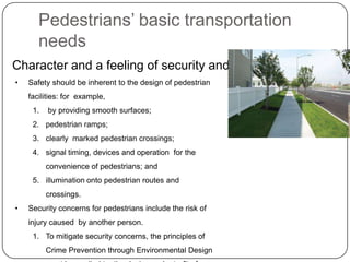 Pedestrians’ basic transportation
       needs
Character and a feeling of security and safety
•   Safety should be inherent to the design of pedestrian
    facilities: for example,
     1.   by providing smooth surfaces;
     2. pedestrian ramps;
     3. clearly marked pedestrian crossings;
     4. signal timing, devices and operation for the
          convenience of pedestrians; and
     5. illumination onto pedestrian routes and
          crossings.
•   Security concerns for pedestrians include the risk of
    injury caused by another person.
     1. To mitigate security concerns, the principles of
          Crime Prevention through Environmental Design
 