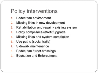 Policy interventions
1.   Pedestrian environment
2.   Missing links in new development
3.   Rehabilitation and repair - existing system
4.   Policy compliance/retrofit/upgrade
5.   Missing links and system completion
6.   Use paths (social trails)
7.   Sidewalk maintenance
8.   Pedestrian street crossings
9.   Education and Enforcement.
 