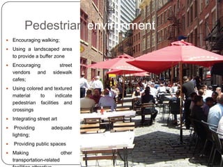 Pedestrian environment
   Encouraging walking;
   Using a landscaped area
    to provide a buffer zone
   Encouraging            street
    vendors and         sidewalk
    cafes;
   Using colored and textured
    material    to      indicate
    pedestrian facilities and
    crossings
   Integrating street art
    Providing         adequate
    lighting;
   Providing public spaces
   Making                 other
    transportation-related
 