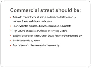 Commercial street should be:
 Area with concentration of unique and independently owned (or

  managed) retail outlets and restaurants

 Short, walkable distances between stores and restaurants

 High volume of pedestrian, transit, and cycling visitors

 Existing “destination” street, which draws visitors from around the city

 Easily accessible by transit

 Supportive and cohesive merchant community
 