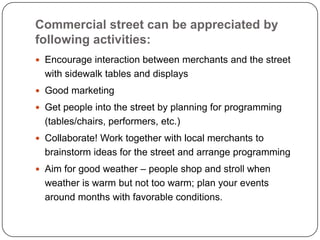 Commercial street can be appreciated by
following activities:
 Encourage interaction between merchants and the street
  with sidewalk tables and displays
 Good marketing

 Get people into the street by planning for programming
  (tables/chairs, performers, etc.)
 Collaborate! Work together with local merchants to
  brainstorm ideas for the street and arrange programming
 Aim for good weather – people shop and stroll when
  weather is warm but not too warm; plan your events
  around months with favorable conditions.
 