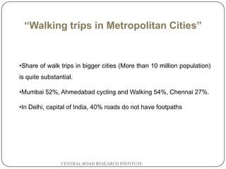 “Walking trips in Metropolitan Cities”


    •Share of walk trips in bigger cities (More than 10 million population)
    is quite substantial.

    •Mumbai 52%, Ahmedabad cycling and Walking 54%, Chennai 27%.

    •In Delhi, capital of India, 40% roads do not have footpaths




2
3                   CENTRAL ROAD RESEARCH INSTITUTE
 