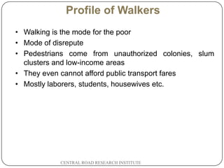 Profile of Walkers
    • Walking is the mode for the poor
    • Mode of disrepute
    • Pedestrians come from unauthorized colonies, slum
      clusters and low-income areas
    • They even cannot afford public transport fares
    • Mostly laborers, students, housewives etc.




2
4              CENTRAL ROAD RESEARCH INSTITUTE
 