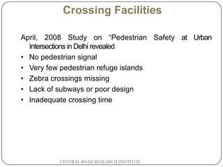 Crossing Facilities

April, 2008 Study on “Pedestrian Safety at Urban
  Intersections in Delhi revealed
• No pedestrian signal
• Very few pedestrian refuge islands
• Zebra crossings missing
• Lack of subways or poor design
• Inadequate crossing time




         CENTRAL ROAD RESEARCH INSTITUTE
 
