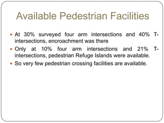 Available Pedestrian Facilities
 At 30% surveyed four arm intersections and 40% T-
  intersections, encroachment was there
 Only at 10% four arm intersections and 21% T-
  intersections, pedestrian Refuge Islands were available.
 So very few pedestrian crossing facilities are available.
 