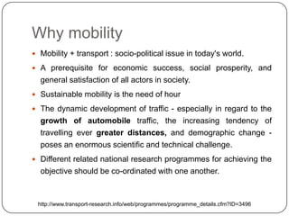 Why mobility
 Mobility + transport : socio-political issue in today's world.

 A prerequisite for economic success, social prosperity, and
  general satisfaction of all actors in society.
 Sustainable mobility is the need of hour

 The dynamic development of traffic - especially in regard to the
  growth of automobile traffic, the increasing tendency of
  travelling ever greater distances, and demographic change -
  poses an enormous scientific and technical challenge.
 Different related national research programmes for achieving the
  objective should be co-ordinated with one another.



 http://www.transport-research.info/web/programmes/programme_details.cfm?ID=3496
 