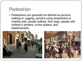 Pedestrian
 Pedestrians can generally be defined as persons
 walking or jogging, persons using wheelchairs or
 mobility aids, people walking their dogs, people with
 children’s strollers, in-line skaters, and
 skateboarders.
 