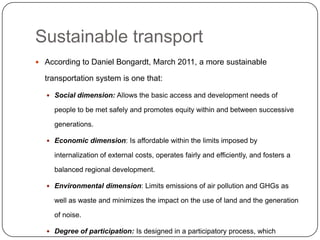 Sustainable transport
 According to Daniel Bongardt, March 2011, a more sustainable

  transportation system is one that:

   Social dimension: Allows the basic access and development needs of

     people to be met safely and promotes equity within and between successive

     generations.

   Economic dimension: Is affordable within the limits imposed by

     internalization of external costs, operates fairly and efficiently, and fosters a

     balanced regional development.

   Environmental dimension: Limits emissions of air pollution and GHGs as

     well as waste and minimizes the impact on the use of land and the generation

     of noise.

   Degree of participation: Is designed in a participatory process, which
 