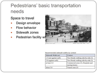 Pedestrians’ basic transportation
needs
Space to travel
   Design envelope
   Flow behavior
   Sidewalk zones
   Pedestrian facility width
 