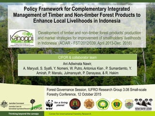 Policy Framework for Complementary Integrated
Management of Timber and Non-timber Forest Products to
Enhance Local Livelihoods in Indonesia
‘Development of timber and non-timber forest products’ production
and market strategies for improvement of smallholders’ livelihoods
in Indonesia’ (ACIAR - FST/2012/039, April 2013-Dec. 2016)
CIFOR & collaborator team
Ani Adiwinata Nawir,
A. Maryudi, S. Syafii, Y. Nomeni, W. Putro, Antonius Kian , P. Sumardamto, Y.
Amirah, P. Manalu, Julmansyah, P. Danayasa, & R. Hakim
Forest Governance Session, IUFRO Research Group 3.08 Small-scale
Forestry Conference, 12 October 2015
 