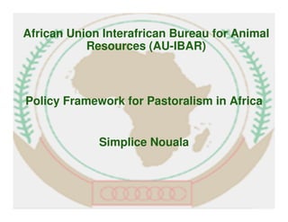 Policy Framework for Pastoralism in Africa
Simplice Nouala
African Union Interafrican Bureau for Animal
Resources (AU-IBAR)
 
