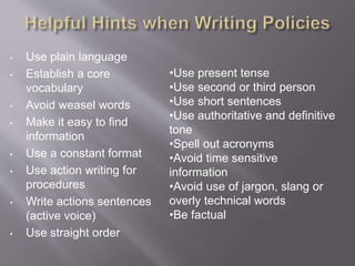 • Use plain language
• Establish a core
vocabulary
• Avoid weasel words
• Make it easy to find
information
• Use a constant format
• Use action writing for
procedures
• Write actions sentences
(active voice)
• Use straight order
•Use present tense
•Use second or third person
•Use short sentences
•Use authoritative and definitive
tone
•Spell out acronyms
•Avoid time sensitive
information
•Avoid use of jargon, slang or
overly technical words
•Be factual
 