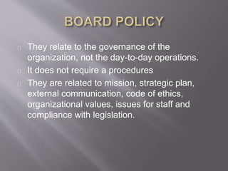 They relate to the governance of the
organization, not the day-to-day operations.
It does not require a procedures
They are related to mission, strategic plan,
external communication, code of ethics,
organizational values, issues for staff and
compliance with legislation.
 