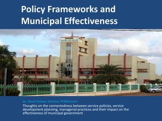 Policy Frameworks and
Municipal Effectiveness
by: David Fellows, Director, PFMConnect
Thoughts on the connectedness between service policies, service
development planning, managerial practices and their impact on the
effectiveness of municipal government
 