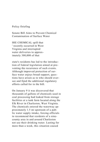 Policy fíriefing
Senate Bill Aims to Prevent Chemical
Contamination of Surface Water
IHE CHEMICAL spill that
' recently occurred in West
Virginia and interrupted
water deliveries to approx-
imately 300,000 of that
state's residents has led to the introduc-
tion of federal legislation aimed at pre-
venting the recurrence of such events.
Although improved protection of sur-
face water enjoys broad support, ques-
tions have arisen as to who should over-
see and fijnd the additional regulatory
efforts called for in the bill.
On January 9 it was discovered that
thousands of gallons of chemicals used in
coal processing had leaked from storage
facilities at a tank farm located along the
Elk River in Charleston, West Virginia.
The chemicals entered the waterway ap-
proximately 1.5 mi upstream of a pub-
lic water supply intake, forcing officials
to recommend that residents of a nine-
county area in and around Charleston
not use their drinking water. Lasting for
more than a week, this situation caused
 