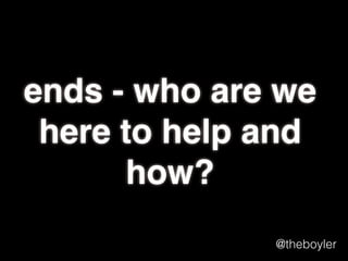 ends - who are we
here to beneﬁt and
how exactly will we
beneﬁt them?
@theboyler

 