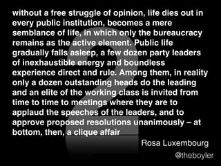 without a free struggle of opinion, life dies out in
every public institution, becomes a mere semblance
of life, in which only the bureaucracy remains as the
active element. Public life gradually falls asleep, a
few dozen party leaders of inexhaustible energy and
boundless experience direct and rule. Among them,
in reality only a dozen outstanding heads do the
leading and an elite of the working class is invited
from time to time to meetings where they are to
applaud the speeches of the leaders, and to
approve proposed resolutions unanimously– at
bottom, then, a clique affair

2

Rosa Luxembourg The Russian Revolution

@theboyler

 
