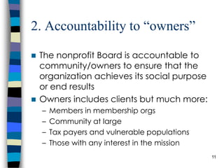 2. Accountability to “owners” The nonprofit Board is accountable to community/owners to ensure that the organization achieves its social purpose or end results Owners includes clients but much more: Members in membership orgs Community at large Tax payers and vulnerable populations Those with any interest in the mission 