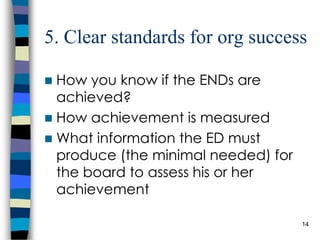 5. Clear standards for org success How you know if the ENDs are achieved? How achievement is measured What information the ED must produce (the minimal needed) for the board to assess his or her achievement 
