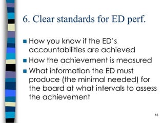 6. Clear standards for ED perf. How you know if the ED’s accountabilities are achieved How the achievement is measured What information the ED must produce (the minimal needed) for the board at what intervals to assess the achievement 