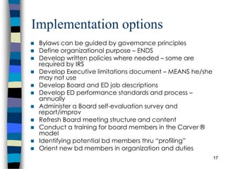 Implementation options Bylaws can be guided by governance principles Define organizational purpose – ENDS Develop written policies where needed – some are required by IRS Develop Executive limitations document – MEANS he/she may not use Develop Board and ED job descriptions Develop ED performance standards and process – annually Administer a Board self-evaluation survey and report/improv Refresh Board meeting structure and content Conduct a training for board members in the Carver ® model Identifying potential bd members thru “profiling” Orient new bd members in organization and duties 