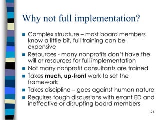 Why not full implementation? Complex structure – most board members know a little bit, full training can be expensive Resources - many nonprofits don’t have the will or resources for full implementation Not many nonprofit consultants are trained Takes  much, up-front  work to set the framework Takes discipline – goes against human nature Requires tough discussions with errant ED and ineffective or disrupting board members 