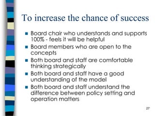 To increase the chance of success Board chair who understands and supports 100% - feels it will be helpful Board members who are open to the concepts Both board and staff are comfortable thinking strategically Both board and staff have a good understanding of the model Both board and staff understand the difference between policy setting and operation matters 