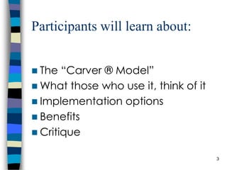 Participants will learn about: The “Carver ® Model” What those who use it, think of it Implementation options Benefits Critique 