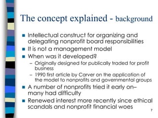 The concept explained -  background Intellectual construct for organizing and delegating nonprofit board responsibilities It is not a management model When was it developed?  Originally designed for publically traded for profit business 1990 first article by Carver on the application of the model to nonprofits and governmental groups A number of nonprofits tried it early on– many had difficulty Renewed interest more recently since ethical scandals and nonprofit financial woes  