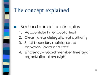 The concept explained Built on four basic principles Accountability for public trust Clean, clear delegation of authority Strict boundary maintenance between Board and staff Efficiency – Board member time and organizational oversight 