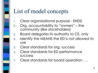 List of model concepts Clear organizational purpose - ENDS Org. accountability to “owners” – the community (like stockholders) Board delegates its authority to ED, only Identify the MEANS the ED is not allowed to use Clear standards for org. success Clear standards for ED performance success Clear standards for board operation . . . 