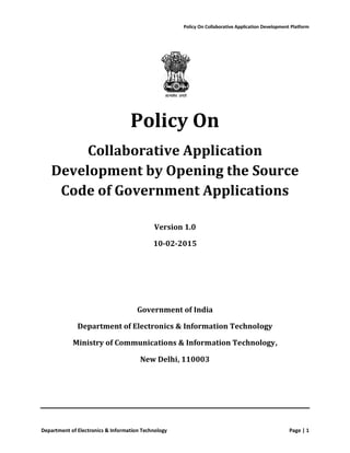 Policy On Collaborative Application Development Platform
Department of Electronics & Information Technology Page | 1
Policy On
Collaborative Application
Development by Opening the Source
Code of Government Applications
Version 1.0
10-02-2015
Government of India
Department of Electronics & Information Technology
Ministry of Communications & Information Technology,
New Delhi, 110003
 