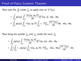 Proof of Policy Gradient Theorem
Now take the ∂
∂θ inside S to apply only on V π(s1)
=
S
p0(s0)
A
∂π(s0, a0; θ)
∂θ
Qπ
(s0, a) · da0 · ds0
+
S
p0(s0)
A
π(s0, a0; θ)
S
γ · Pa0
s0,s1
∂V π(s1)
∂θ
ds1 · da0 · ds0
Now bring the outside S and A inside the inner S
=
S
p0(s0)
A
∂π(s0, a0; θ)
∂θ
Qπ
(s0, a0) · da0 · ds0
+
S
(
S
γ · p0(s0)
A
π(s0, a0; θ) · Pa0
s0,s1
· da0 · ds0)
∂V π(s1)
∂θ
· ds1
Ashwin Rao Policy Gradient Theorem September 1, 2018 12 / 23
 