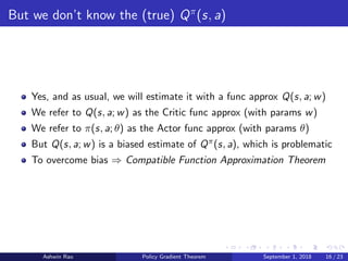 But we don’t know the (true) Qπ
(s, a)
Yes, and as usual, we will estimate it with a func approx Q(s, a; w)
We refer to Q(s, a; w) as the Critic func approx (with params w)
We refer to π(s, a; θ) as the Actor func approx (with params θ)
But Q(s, a; w) is a biased estimate of Qπ(s, a), which is problematic
To overcome bias ⇒ Compatible Function Approximation Theorem
Ashwin Rao Policy Gradient Theorem September 1, 2018 16 / 23
 
