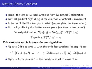 Natural Policy Gradient
Recall the idea of Natural Gradient from Numerical Optimization
Natural gradient nat
θ J(πθ) is the direction of optimal θ movement
In terms of the KL-divergence metric (versus plain Euclidean norm)
Natural gradient yields better convergence (we won’t cover proof)
Formally deﬁned as: θJ(πθ) = FIMρπ,π(θ) · nat
θ J(πθ)
Therefore, nat
θ J(πθ) = w
This compact result is great for our algorithm:
Update Critic params w with the critic loss gradient (at step t) as:
γt
· (SC(st, at, θ) · w − rt − γ · SC(st+1, at+1, θ) · w) · SC(st, at, θ)
Update Actor params θ in the direction equal to value of w
Ashwin Rao Policy Gradient Theorem September 1, 2018 23 / 23
 