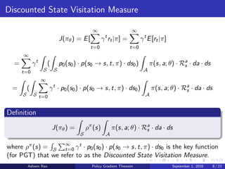 Discounted State Visitation Measure
J(πθ) = E[
∞
t=0
γt
rt|π] =
∞
t=0
γt
E[rt|π]
=
∞
t=0
γt
S
(
S
p0(s0) · p(s0 → s, t, π) · ds0)
A
π(s, a; θ) · Ra
s · da · ds
=
S
(
S
∞
t=0
γt
· p0(s0) · p(s0 → s, t, π) · ds0)
A
π(s, a; θ) · Ra
s · da · ds
Deﬁnition
J(πθ) =
S
ρπ
(s)
A
π(s, a; θ) · Ra
s · da · ds
where ρπ(s) = S
∞
t=0 γt · p0(s0) · p(s0 → s, t, π) · ds0 is the key function
(for PGT) that we refer to as the Discounted State Visitation Measure.
Ashwin Rao Policy Gradient Theorem September 1, 2018 8 / 23
 