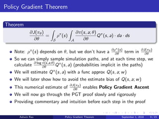 Policy Gradient Theorem
Theorem
∂J(πθ)
∂θ
=
S
ρπ
(s)
A
∂π(s, a; θ)
∂θ
Qπ
(s, a) · da · ds
Note: ρπ(s) depends on θ, but we don’t have a ∂ρπ(s)
∂θ term in ∂J(πθ)
∂θ
So we can simply sample simulation paths, and at each time step, we
calculate ∂ log π(s,a;θ)
∂θ Qπ(s, a) (probabilities implicit in the paths)
We will estimate Qπ(s, a) with a func approx Q(s, a; w)
We will later show how to avoid the estimate bias of Q(s, a; w)
This numerical estimate of ∂J(πθ)
∂θ enables Policy Gradient Ascent
We will now go through the PGT proof slowly and rigorously
Providing commentary and intuition before each step in the proof
Ashwin Rao Policy Gradient Theorem September 1, 2018 9 / 23
 