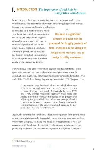 INTRODUCTION: The Importance of and Role for 
Competitive Solicitations 
I. 
In recent years, the focus on designing shorter-term power markets has 
overshadowed the importance of properly structuring longer-term markets. 
Longer-term power markets, in which power 
is procured on a multi-month to multi-year 
basis, are crucial to providing the 
necessary price signals for suppliers 
to develop new resources to meet a 
substantial portion of our future 
power needs. Because a significant 
amount of power can be procured 
for lengthy periods of time, mistakes 
in the design of longer-term markets 
can be costly to utility customers. 
For example, a long-term procurement decision that had substantial conse-quences 
in terms of cost, risk, and environmental performance was the 
construction of nuclear and other large baseload power plants during the 1970s 
and 1980s. The Federal Energy Regulatory Commission (FERC) reported that, 
“…expensive large baseload plants for which there was 
little or no demand, came onto the market or were in the 
process of being constructed. Accordingly, between 1970 
and 1985, average residential electricity prices more than 
tripled in nominal terms, and increased by 25 percent after 
adjusting for general inflation. Moreover, average electrici-ty 
prices for industrial customers more than quadrupled in 
nominal terms over the same period and increased 86 per-cent 
after adjusting for inflation.”2 
Again, the potential for significant, adverse consequences from poorly made 
procurement decisions make it especially important that long-term markets 
be properly designed. To many, the design of longer-term markets is syn-onymous 
with the design of competitive solicitations, which range from 
price-only auctions to more extensive requests for proposals (RFPs) that 
2 FERC Order 888 at p. 14. 
www.epsa.org 1 
Because a significant 
amount of power can be 
procured for lengthy periods of 
time, mistakes in the design of 
longer-term markets can be 
costly to utility customers. 
 