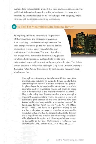evaluate bids with respect to a long list of price and non-price criteria. This 
guidebook is based on lessons learned from hands-on experience and is 
meant to be a useful resource for all those charged with designing, imple-menting, 
A 
and monitoring competitive solicitations. 
A Tool For Modernizing State Prudence Review 
By requiring utilities to demonstrate the prudence 
of their investment and procurement decisions, 
state regulatory commissions attempt to ensure that 
their energy consumers get the best possible deal on 
electricity in terms of price, risk, reliability, and 
environmental performance. The heart of prudence 
has always been a reasonable decision-making process 
in which all alternatives are evaluated side-by-side with 
information known and knowable at the time of the decision. This defini-tion 
of prudence is reflected in a ruling in Gulf States Utilities Company v. 
Louisiana Public Service Commission by the Louisiana Supreme Court, 
which states that: 
Although there is no single formulation sufficient to express 
constitutional, statutory, or judicially derived standards for 
determining how much of a utility’s investment in a particu-lar 
plant should be included within its rate base, one of the 
principles used by ratemaking bodies and courts to make 
such a determination is the prudent investment standard… 
That is, the utility must demonstrate that it ‘went through a 
reasonable decision-making process to arrive at a course of 
action and, given the facts as they were or should have been 
known at the time, responded in a reasonable manner.’ Re 
Cambridge Electric Light Co., 86 P.U.R. 4th 574 (Mass. 
D.P.U. 1983)… the focus in a prudence inquiry is not 
whether a decision produced a favorable or unfavorable 
result, but rather, whether the process leading to the decision 
was a logical one, and whether the utility company reason-ably 
relied on information and planning techniques known 
or knowable at the time. Metzenbaum v. Columbia Gas 
Transmission Corp., Opinion No. 25, 4 FERC 161,277. 
2 Electric Power Supply Association 
 