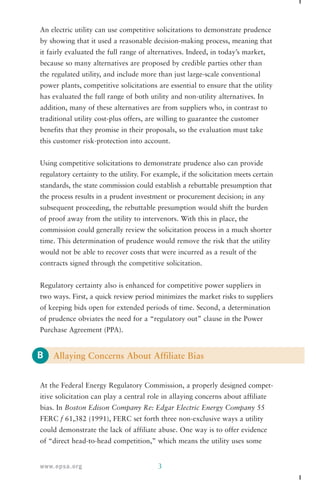 An electric utility can use competitive solicitations to demonstrate prudence 
by showing that it used a reasonable decision-making process, meaning that 
it fairly evaluated the full range of alternatives. Indeed, in today’s market, 
because so many alternatives are proposed by credible parties other than 
the regulated utility, and include more than just large-scale conventional 
power plants, competitive solicitations are essential to ensure that the utility 
has evaluated the full range of both utility and non-utility alternatives. In 
addition, many of these alternatives are from suppliers who, in contrast to 
traditional utility cost-plus offers, are willing to guarantee the customer 
benefits that they promise in their proposals, so the evaluation must take 
this customer risk-protection into account. 
Using competitive solicitations to demonstrate prudence also can provide 
regulatory certainty to the utility. For example, if the solicitation meets certain 
standards, the state commission could establish a rebuttable presumption that 
the process results in a prudent investment or procurement decision; in any 
subsequent proceeding, the rebuttable presumption would shift the burden 
of proof away from the utility to intervenors. With this in place, the 
commission could generally review the solicitation process in a much shorter 
time. This determination of prudence would remove the risk that the utility 
would not be able to recover costs that were incurred as a result of the 
contracts signed through the competitive solicitation. 
Regulatory certainty also is enhanced for competitive power suppliers in 
two ways. First, a quick review period minimizes the market risks to suppliers 
of keeping bids open for extended periods of time. Second, a determination 
of prudence obviates the need for a “regulatory out” clause in the Power 
Purchase Agreement (PPA). 
B 
Allaying Concerns About Affiliate Bias 
At the Federal Energy Regulatory Commission, a properly designed compet-itive 
solicitation can play a central role in allaying concerns about affiliate 
bias. In Boston Edison Company Re: Edgar Electric Energy Company 55 
FERC f 61,382 (1991), FERC set forth three non-exclusive ways a utility 
could demonstrate the lack of affiliate abuse. One way is to offer evidence 
of “direct head-to-head competition,” which means the utility uses some 
www.epsa.org 3 
 
