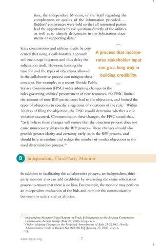 State commissions and utilities might be con-cerned 
will encourage litigation and thus delay the 
solicitation itself. However, limiting the 
time for and the types of objections allowed 
in the collaborative process can mitigate these 
concerns. For example, in a recent Florida Public 
Service Commission (FPSC) order adopting changes to the 
rules governing utilities’ procurement of new resources, the FPSC limited 
the amount of time RFP participants had to file objections, and limited the 
types of objections to specific allegations of violations of the rule.7 Within 
30 days of filing the objection, the FPSC would determine whether a rule 
violation occurred. Commenting on these changes, the FPSC stated that, 
“[w]e believe these changes will ensure that the objection process does not 
cause unnecessary delays to the RFP process. These changes should also 
provide greater clarity and certainty early on in the RFP process, and 
should help streamline and reduce the number of similar objections in the 
need determination process.”8 
B 
ities, the Independent Monitor, or the Staff regarding the 
completeness or quality of the information provided. . . 
Bidders’ conferences were held so that all interested parties 
had the opportunity to ask questions directly of the utilities 
as well as to identify deficiencies in the Solicitation docu-ments 
or supporting data.6 
that using a collaborative approach 
Independent, Third-Party Monitor 
In addition to facilitating the collaborative process, an independent, third-party 
monitor also can add credibility by overseeing the entire solicitation 
process to ensure that there is no bias. For example, the monitor may perform 
an independent evaluation of the bids and monitor the communication 
between the utility and its affiliate. 
6 Independent Monitor’s Final Report on Track B Solicitation to the Arizona Corporation 
Commission, Accion Group (May 27, 2003) at pgs. 6-7. 
7 Order Adopting Changes to the Proposed Amendments of Rule 25-22.082, Florida 
Administrative Code in Docket No. 020398-EQ (January 27, 2003) at p. 6. 
8 Id. 
www.epsa.org 7 
A process that incorpo-rates 
stakeholder input 
can go a long way in 
building credibility. 
 